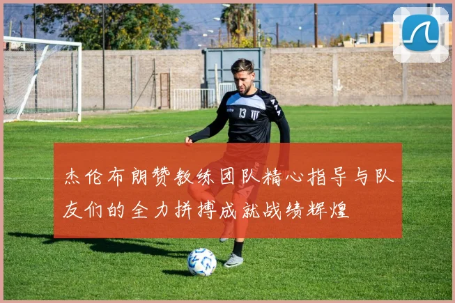 杰伦布朗赞教练团队精心指导与队友们的全力拼搏成就战绩辉煌