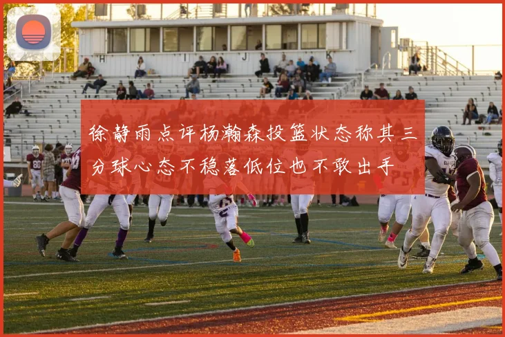 徐静雨点评杨瀚森投篮状态称其三分球心态不稳落低位也不敢出手