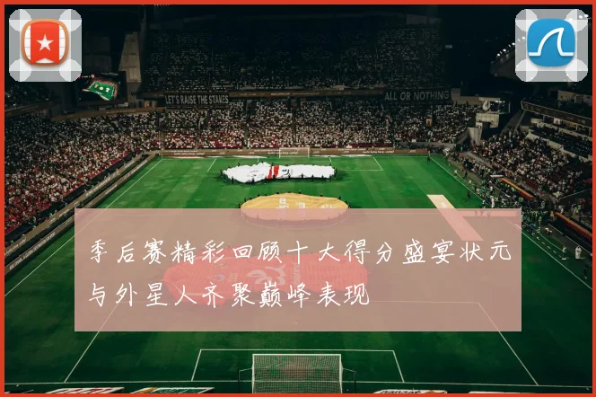 季后赛精彩回顾十大得分盛宴状元与外星人齐聚巅峰表现