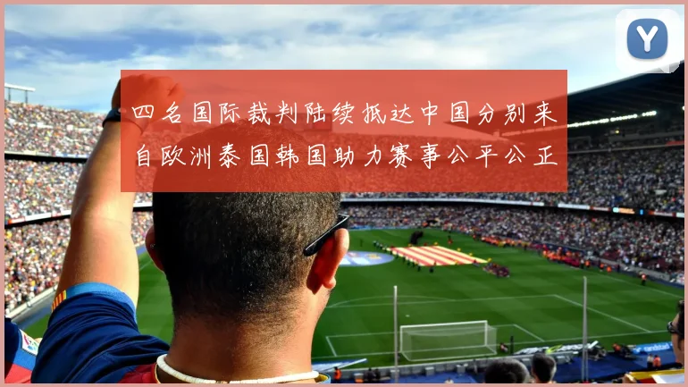 四名国际裁判陆续抵达中国分别来自欧洲泰国韩国助力赛事公平公正