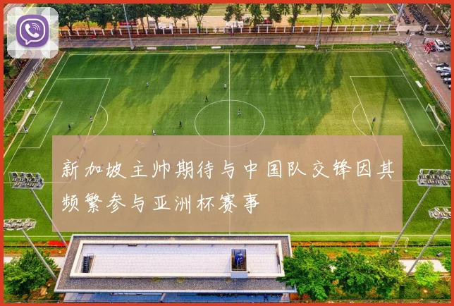 新加坡主帅期待与中国队交锋因其频繁参与亚洲杯赛事