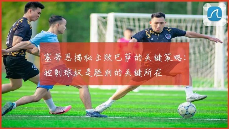 塞蒂恩揭秘击败巴萨的关键策略：控制球权是胜利的关键所在