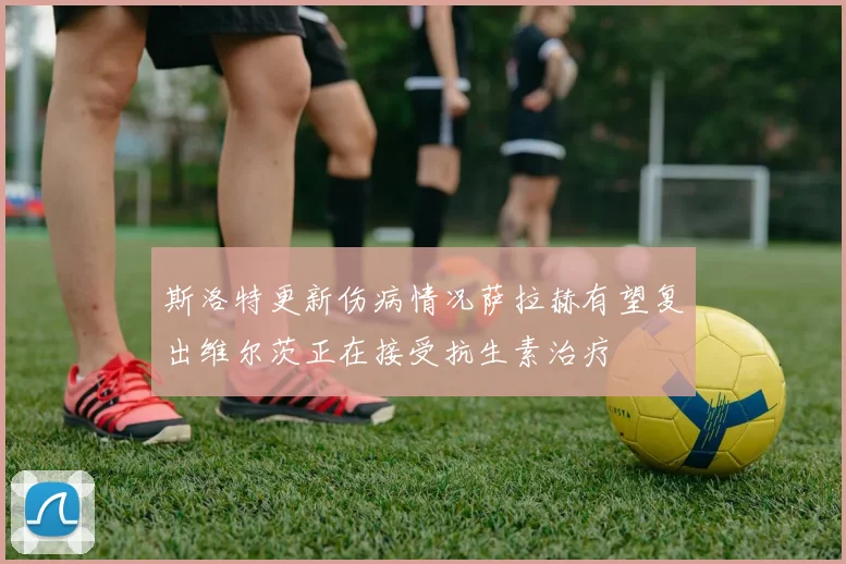斯洛特更新伤病情况萨拉赫有望复出维尔茨正在接受抗生素治疗
