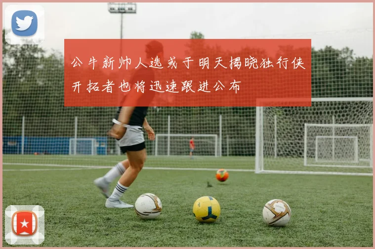 公牛新帅人选或于明天揭晓独行侠开拓者也将迅速跟进公布