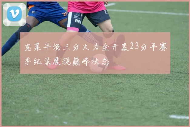 克莱半场三分火力全开轰23分平赛季纪录展现巅峰状态