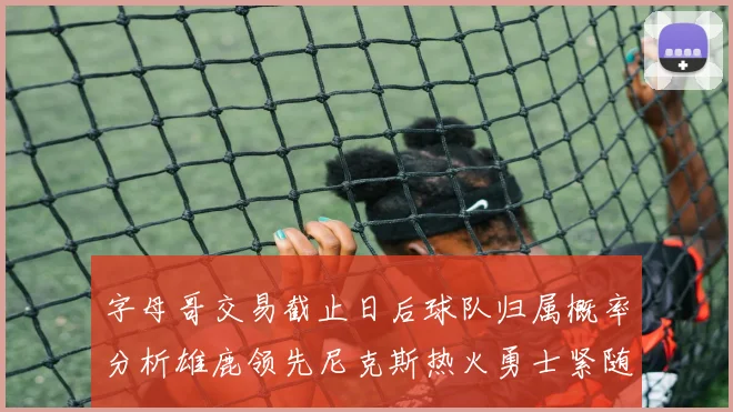字母哥交易截止日后球队归属概率分析雄鹿领先尼克斯热火勇士紧随其后