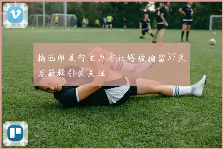 梅西印度行主办方杜塔被拘留37天后获释引发关注