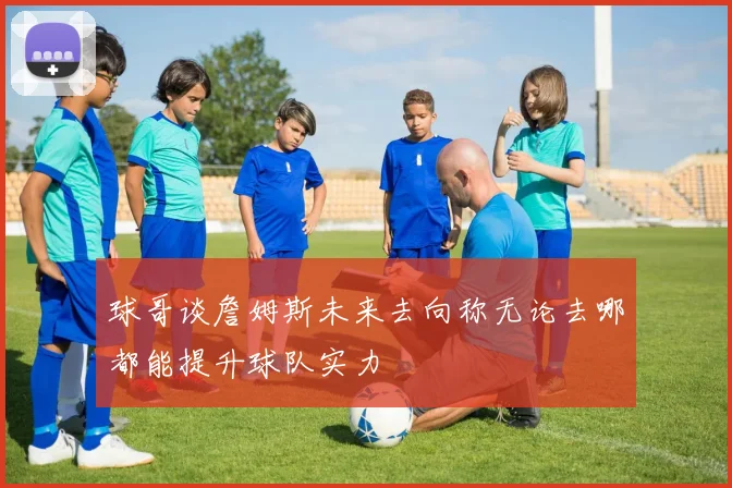 球哥谈詹姆斯未来去向称无论去哪都能提升球队实力