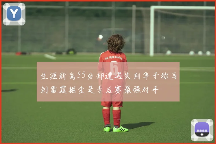 生涯新高55分却遭遇失利华子称马刺雷霆掘金是季后赛最强对手